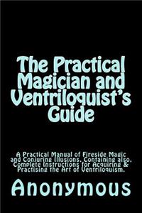 Practical Magician and Ventriloquist's Guide: A Practical Manual of Fireside Magic and Conjuring Illusions, Containing also, Complete Instructions for Acquiring & Practising the Art of Ventriloq