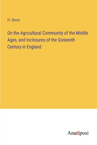 On the Agricultural Community of the Middle Ages, and Inclosures of the Sixteenth Century in England