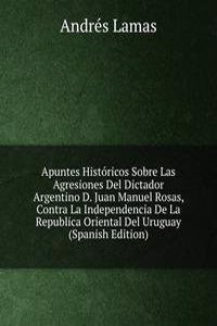 Apuntes Historicos Sobre Las Agresiones Del Dictador Argentino D. Juan Manuel Rosas, Contra La Independencia De La Republica Oriental Del Uruguay (Spanish Edition)