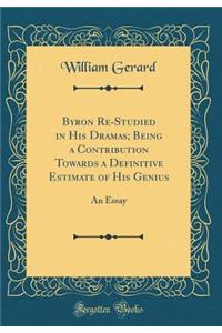 Byron Re-Studied in His Dramas; Being a Contribution Towards a Definitive Estimate of His Genius: An Essay (Classic Reprint)