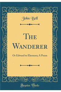 The Wanderer: Or Edward to Eleonora; A Poem (Classic Reprint)