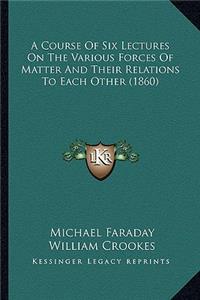 A Course Of Six Lectures On The Various Forces Of Matter And Their Relations To Each Other (1860)