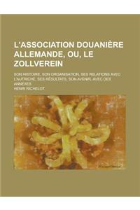 L'Association Douaniere Allemande, Ou, Le Zollverein; Son Histoire, Son Organisation, Ses Relations Avec L'Autriche, Ses Resultats, Son Avenir, Avec D