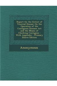 Report on the Extent of Venereal Disease: On the Operation of the Contagious Diseases ACT and the Means of Checking Contagion: With Appendix