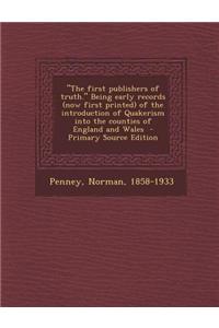 The First Publishers of Truth. Being Early Records (Now First Printed) of the Introduction of Quakerism Into the Counties of England and Wales