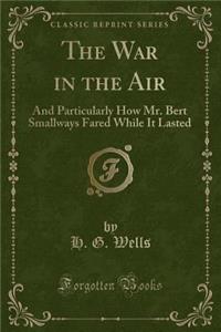 The War in the Air: And Particularly How Mr. Bert Smallways Fared While It Lasted (Classic Reprint)