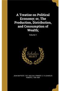 A Treatise on Political Economy; Or, the Production, Distribution, and Consumption of Wealth;; Volume 1