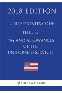 United States Code - Title 37 - Pay and Allowances of the Uniformed Services (2018 Edition)