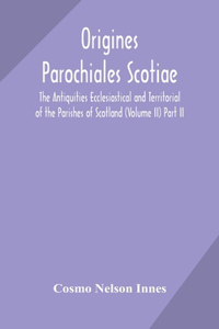 Origines Parochiales Scotiae. the Antiquities Ecclesiastical and Territorial of the Parishes of Scotland (Volume II) Part II.