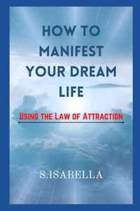 How to Manifest Your Dream Life ( Using the Law of Attraction)