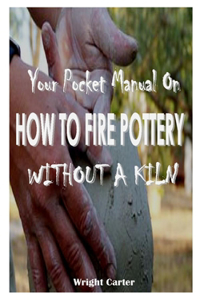 YOUR POCKET MANUAL On HOW TO FIRE POTTERY WITHOUT A KILN: Effective techniques on how to fire pottery without a kiln with the following steps raku firing, pit firing, kitchen oven and glazing pottery