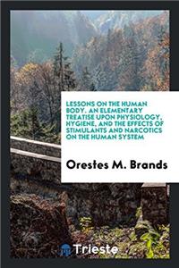 Lessons on the Human Body. an Elementary Treatise Upon Physiology, Hygiene, and the Effects of Stimulants and Narcotics on the Human System