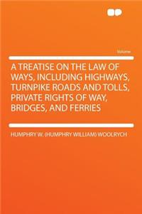 A Treatise on the Law of Ways, Including Highways, Turnpike Roads and Tolls, Private Rights of Way, Bridges, and Ferries