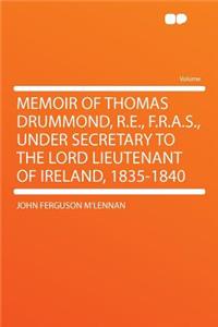 Memoir of Thomas Drummond, R.E., F.R.A.S., Under Secretary to the Lord Lieutenant of Ireland, 1835-1840