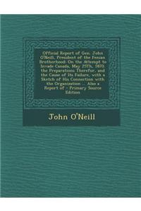 Official Report of Gen. John O'Neill, President of the Fenian Brotherhood: On the Attempt to Invade Canada, May 25th, 1870. the Preparations Therefor,