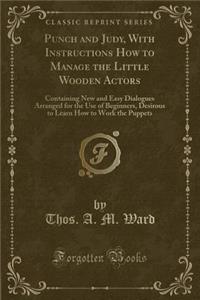 Punch and Judy, with Instructions How to Manage the Little Wooden Actors: Containing New and Easy Dialogues Arranged for the Use of Beginners, Desirous to Learn How to Work the Puppets (Classic Reprint)