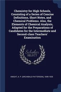 Chemistry for High Schools, Consisting of a Series of Concise Definitions, Short Notes, and Chemical Problems. Also, the Elements of Chemical Analysis, Adapted for the Preparations of Candidates for the Intermediate and Second-class Teachers' Exami