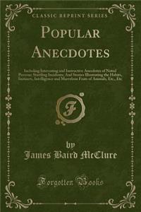 Popular Anecdotes: Including Interesting and Instructive Anecdotes of Noted Persons; Startling Incidents; And Stories Illustrating the Habits, Instincts, Intelligence and Marvelous Feats of Animals, Etc., Etc (Classic Reprint): Including Interesting and Instructive Anecdotes of Noted Persons; Startling Incidents; And Stories Illustrating the Habits, Instincts, Intelligence 