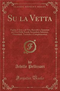 Su La Vetta: Pagine d'Arte E Di Vita, Raccolte E Annotate Per USO Delle Scuole Secondarie Inferiori, Ginnasiali, Tecniche E Complementari (Classic Reprint)