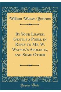 By Your Leaves, Gentle a Poem, in Reply to Mr. W. Watson's Apologia, and Some Other (Classic Reprint)