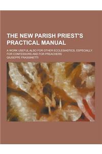 The New Parish Priest's Practical Manual; A Work Useful Also for Other Ecclesiastics, Especially for Confessors and for Preachers