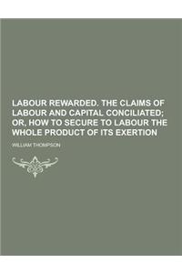 Labour Rewarded. the Claims of Labour and Capital Conciliated
