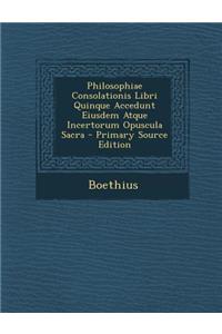 Philosophiae Consolationis Libri Quinque Accedunt Eiusdem Atque Incertorum Opuscula Sacra