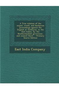 A True Relation of the Unjust, Cruell, and Barbarous Proceedings Against the English at Amboyna, in the East Indies, by the Neatherlandish Governour,