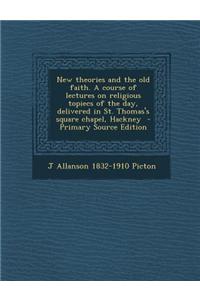 New Theories and the Old Faith. a Course of Lectures on Religious Topiecs of the Day, Delivered in St. Thomas's Square Chapel, Hackney - Primary Sourc