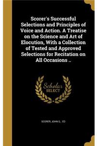 Scorer's Successful Selections and Principles of Voice and Action. A Treatise on the Science and Art of Elocution, With a Collection of Tested and Approved Selections for Recitation on All Occasions ..