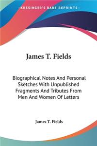 James T. Fields: Biographical Notes And Personal Sketches With Unpublished Fragments And Tributes From Men And Women Of Letters