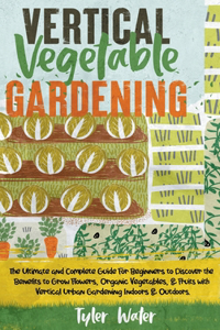 Vertical Vegetable Gardening - The Ultimate and Complete Guide For Beginners