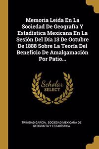 Memoria Leida En La Sociedad De Geografía Y Estadística Mexicana En La Sesión Del Día 13 De Octubre De 1888 Sobre La Teoría Del Beneficio De Amalgamación Por Patio...