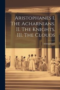 Aristophanes I. The Acharnians. II. The Knights. III. The Clouds