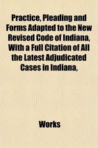 Practice, Pleading and Forms Adapted to the New Revised Code of Indiana, with a Full Citation of All the Latest Adjudicated Cases in Indiana,