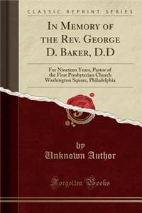 In Memory of the Rev. George D. Baker, D.D: For Nineteen Years, Pastor of the First Presbyterian Church Washington Square, Philadelphia (Classic Reprint): For Nineteen Years, Pastor of the First Presbyterian Church Washington Square, Philadelphia (Classic Reprint)