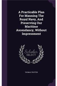 A Practicable Plan For Manning The Royal Navy, And Preserving Our Maritime Ascendancy, Without Impressment