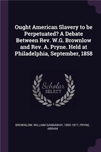 Ought American Slavery to Be Perpetuated? a Debate Between Rev. W.G. Brownlow and Rev. A. Pryne. Held at Philadelphia, September, 1858