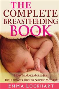 Complete Breastfeeding Book: How To Make More Milk The Ultimate Guide For Nursing Mothers