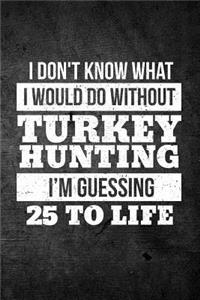 I Don't Know What I Would Do Without Turkey Hunting I'm Guessing 25 To Life: Funny Hunting Journal For Bird Hunters: Blank Lined Notebook For Hunt Season To Write Notes & Writing