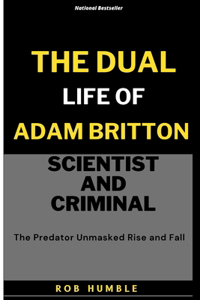 Dual Life of Adam Britton: Scientist and Criminal: The Predator Unmasked Rise and Fall