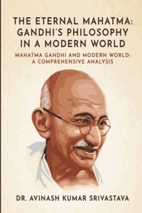 The Eternal Mahatma : Gandhiâ€™s Philosophy in a Modern World : Mahatma Gandhi and Modern World : A Comprehensive Analysis