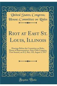 Riot at East St. Louis, Illinois: Hearings Before the Committee on Rules, House of Representatives, Sixty-Fifth Congress, First Session, on H. J. Res, 118, August 3, 1917 (Classic Reprint)