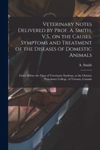 Veterinary Notes Delivered by Prof. A. Smith, V.S., on the Causes, Symptoms and Treatment of the Diseases of Domestic Animals [microform]