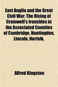 East Anglia and the Great Civil War; The Rising of Cromwell's Ironsides in the Associated Counties of Cambridge, Huntingdon, Lincoln, Norfolk, Suffolk