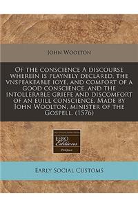 Of the Conscience a Discourse Wherein Is Playnely Declared, the Vnspeakeable Ioye, and Comfort of a Good Conscience, and the Intollerable Griefe and Discomfort of an Euill Conscience. Made by Iohn Woolton, Minister of the Gospell. (1576)