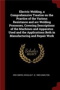 Electric Welding, a Comprehensive Treatise on the Practice of the Various Resistance and Arc Welding Processes, Covering Descriptions of the Machines and Apparatus Used and the Applications Both in Manufacturing and Repair Work
