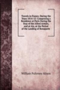 Travels in France, During the Years 1814-15: Comprising a Residence at Paris During the Stay of the Allied Armies, and at Aix, at the Period of the Landing of Bonaparte .