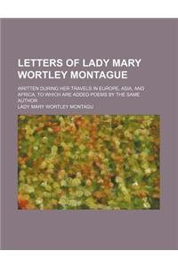 Letters of Lady Mary Wortley Montague; Written During Her Travels in Europe, Asia, and Africa, to Which Are Added Poems by the Same Author