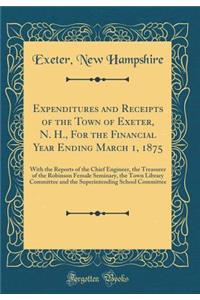 Expenditures and Receipts of the Town of Exeter, N. H., for the Financial Year Ending March 1, 1875: With the Reports of the Chief Engineer, the Treasurer of the Robinson Female Seminary, the Town Library Committee and the Superintending School Com